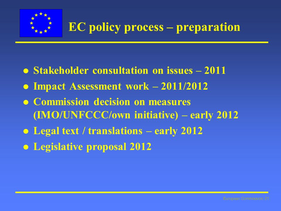 European Commission: 21 EC policy process – preparation l l Stakeholder consultation on issues – 2011 l l Impact Assessment work – 2011/2012 l l Commission decision on measures (IMO/UNFCCC/own initiative) – early 2012 l l Legal text / translations – early 2012 l l Legislative proposal 2012