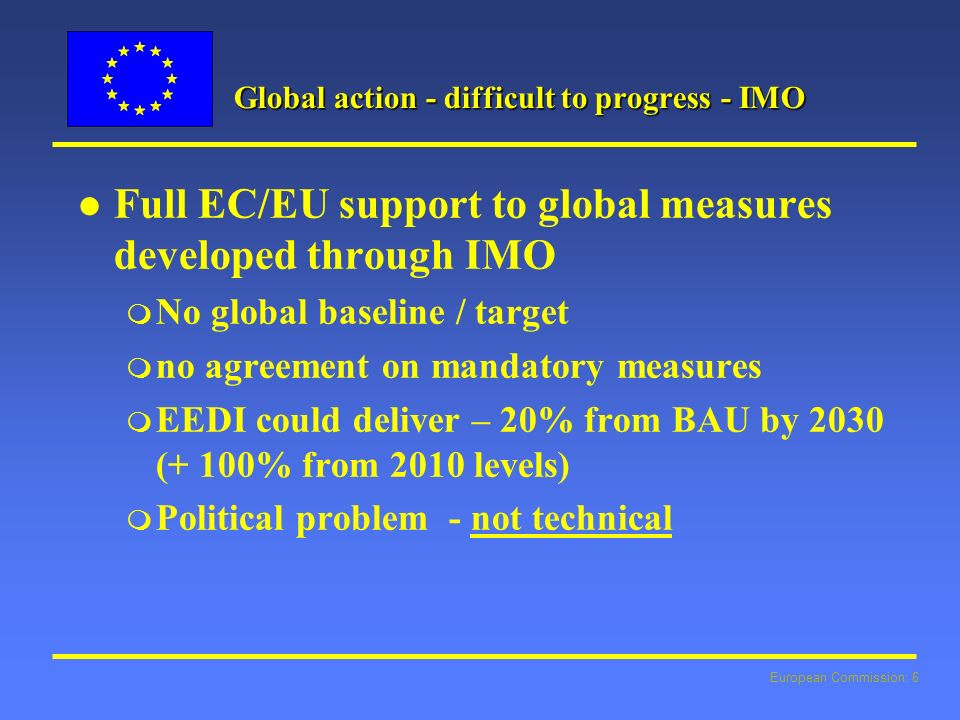 European Commission: 6 Global action - difficult to progress - IMO l l Full EC/EU support to global measures developed through IMO m No global baseline / target m no agreement on mandatory measures m EEDI could deliver – 20% from BAU by 2030 (+ 100% from 2010 levels) m Political problem - not technical