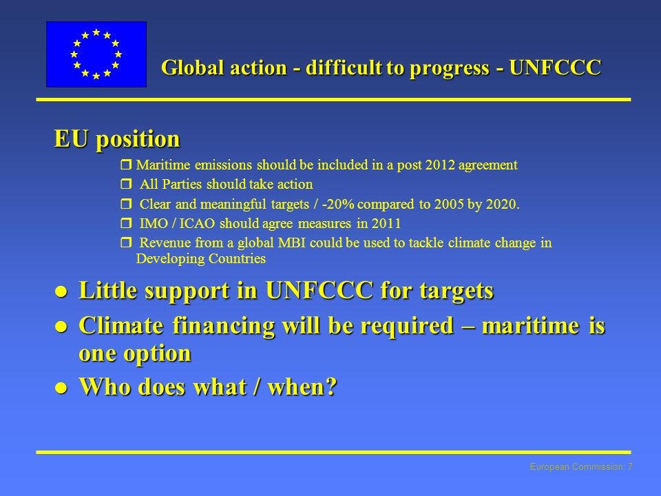 European Commission: 7 Global action - difficult to progress - UNFCCC EU position rMaritime emissions should be included in a post 2012 agreement r All Parties should take action r Clear and meaningful targets / -20% compared to 2005 by 2020.