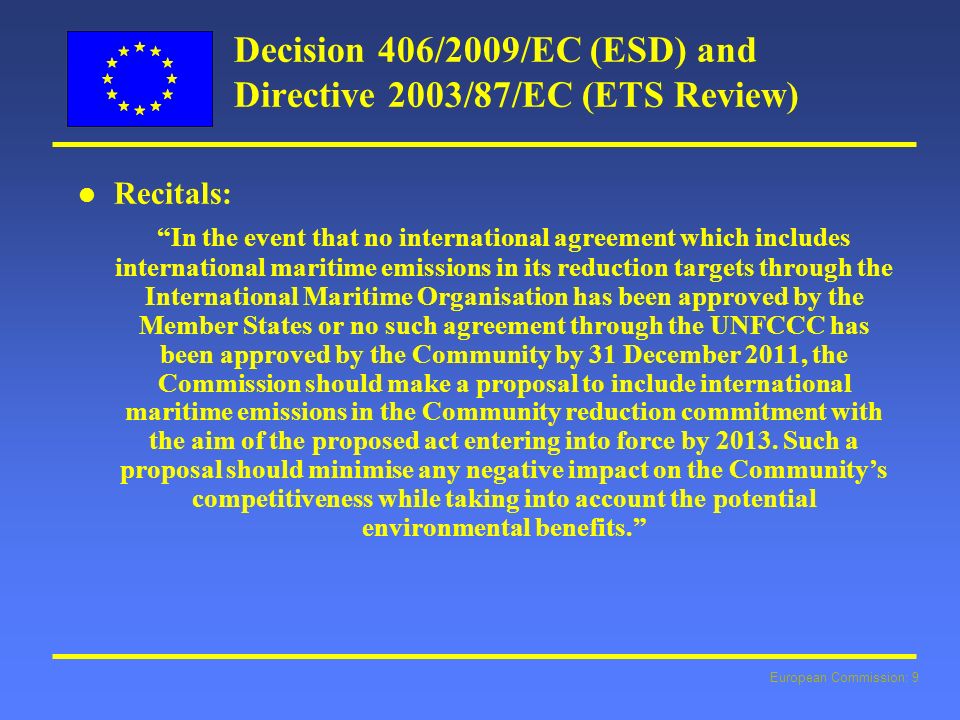 European Commission: 9 Decision 406/2009/EC (ESD) and Directive 2003/87/EC (ETS Review) l l Recitals: In the event that no international agreement which includes international maritime emissions in its reduction targets through the International Maritime Organisation has been approved by the Member States or no such agreement through the UNFCCC has been approved by the Community by 31 December 2011, the Commission should make a proposal to include international maritime emissions in the Community reduction commitment with the aim of the proposed act entering into force by 2013.