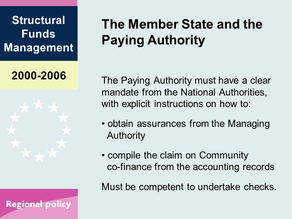 Structural Funds Management The Member State and the Paying Authority The Paying Authority must have a clear mandate from the National Authorities, with explicit instructions on how to: obtain assurances from the Managing Authority compile the claim on Community co-finance from the accounting records Must be competent to undertake checks.