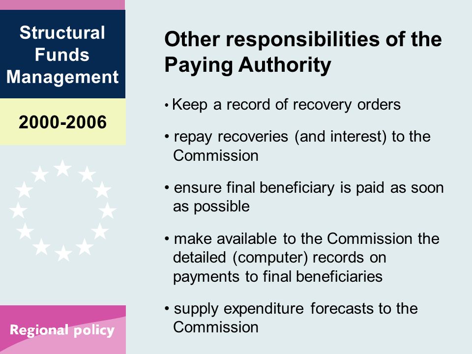 Structural Funds Management Other responsibilities of the Paying Authority Keep a record of recovery orders repay recoveries (and interest) to the Commission ensure final beneficiary is paid as soon as possible make available to the Commission the detailed (computer) records on payments to final beneficiaries supply expenditure forecasts to the Commission