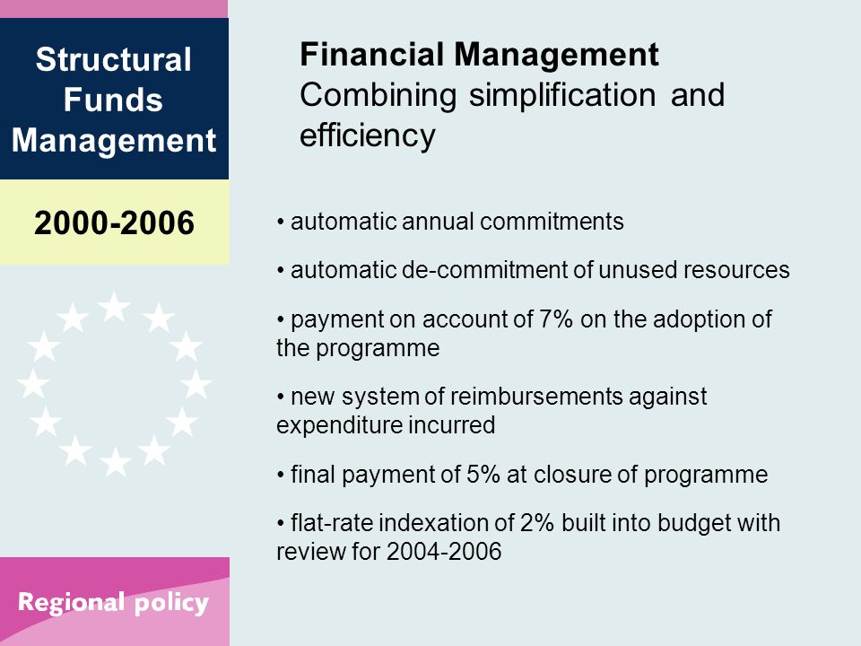 Structural Funds Management Financial Management Combining simplification and efficiency automatic annual commitments automatic de-commitment of unused resources payment on account of 7% on the adoption of the programme new system of reimbursements against expenditure incurred final payment of 5% at closure of programme flat-rate indexation of 2% built into budget with review for