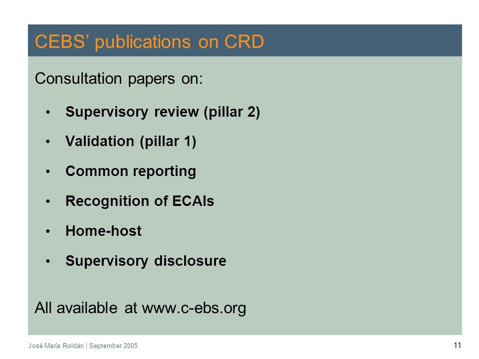 CEBS | September 2005 José María Roldán | September CEBS publications on CRD Consultation papers on: Supervisory review (pillar 2) Validation (pillar 1) Common reporting Recognition of ECAIs Home-host Supervisory disclosure All available at