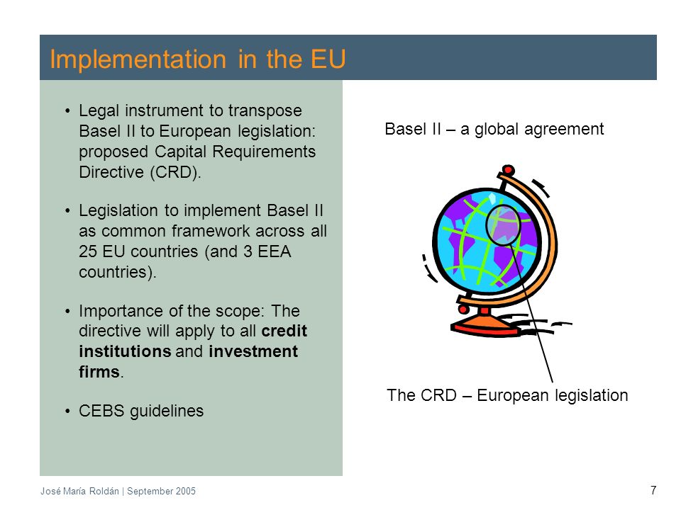 CEBS | September 2005 José María Roldán | September Implementation in the EU Legal instrument to transpose Basel II to European legislation: proposed Capital Requirements Directive (CRD).