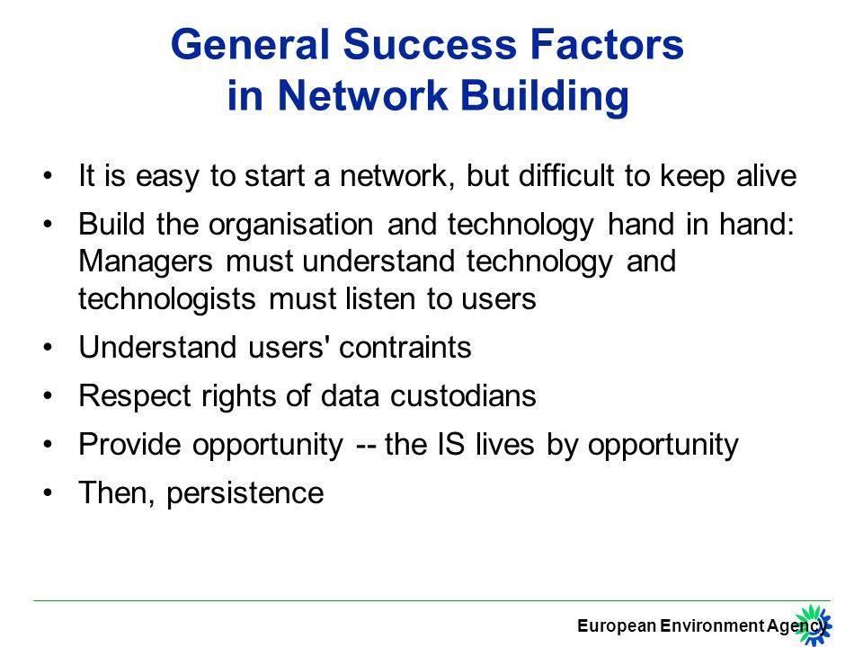 European Environment Agency General Success Factors in Network Building It is easy to start a network, but difficult to keep alive Build the organisation and technology hand in hand: Managers must understand technology and technologists must listen to users Understand users contraints Respect rights of data custodians Provide opportunity -- the IS lives by opportunity Then, persistence