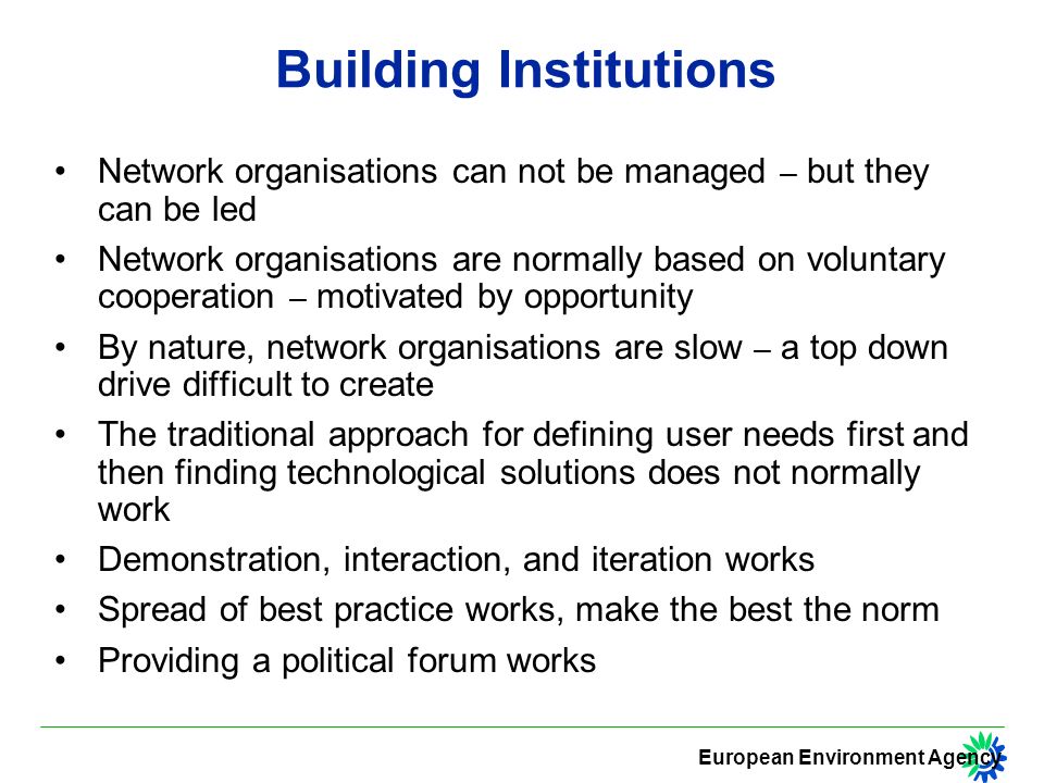 European Environment Agency Building Institutions Network organisations can not be managed – but they can be led Network organisations are normally based on voluntary cooperation – motivated by opportunity By nature, network organisations are slow – a top down drive difficult to create The traditional approach for defining user needs first and then finding technological solutions does not normally work Demonstration, interaction, and iteration works Spread of best practice works, make the best the norm Providing a political forum works