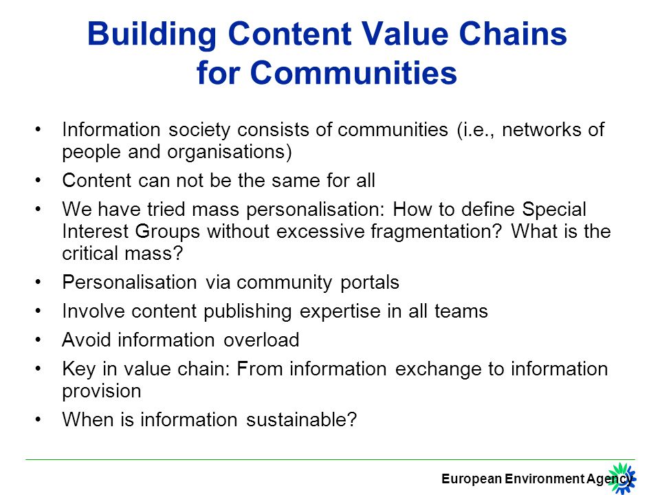 European Environment Agency Building Content Value Chains for Communities Information society consists of communities (i.e., networks of people and organisations) Content can not be the same for all We have tried mass personalisation: How to define Special Interest Groups without excessive fragmentation.