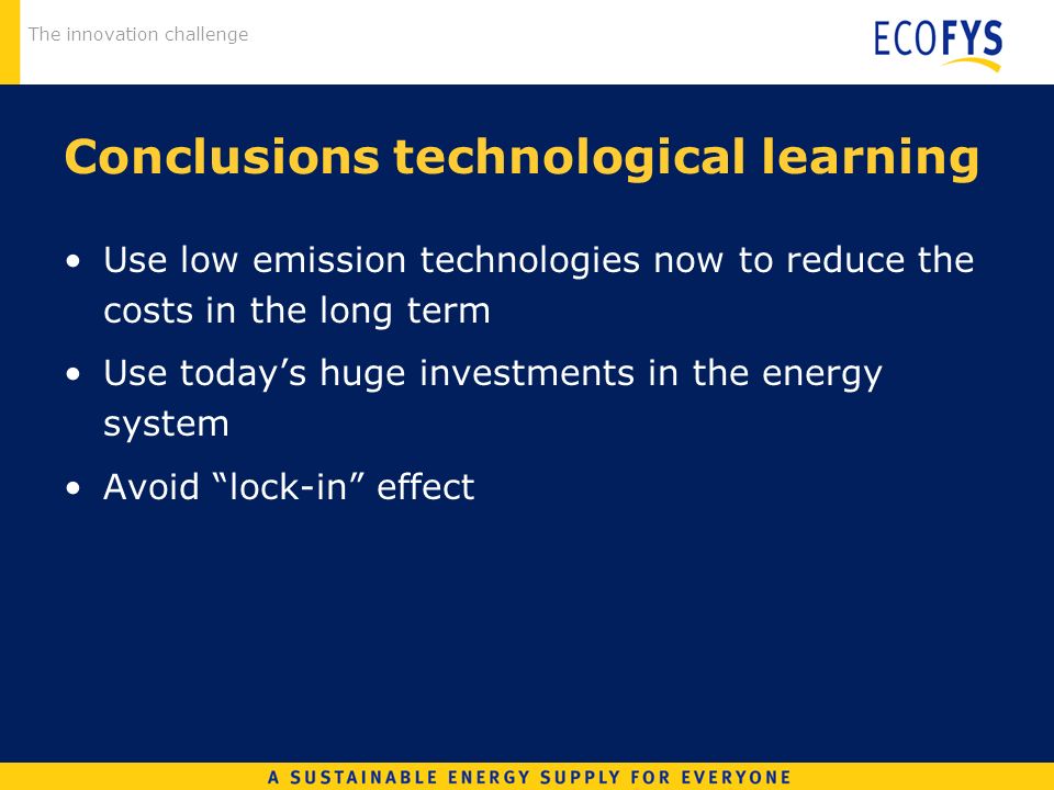 The innovation challenge Conclusions technological learning Use low emission technologies now to reduce the costs in the long term Use todays huge investments in the energy system Avoid lock-in effect