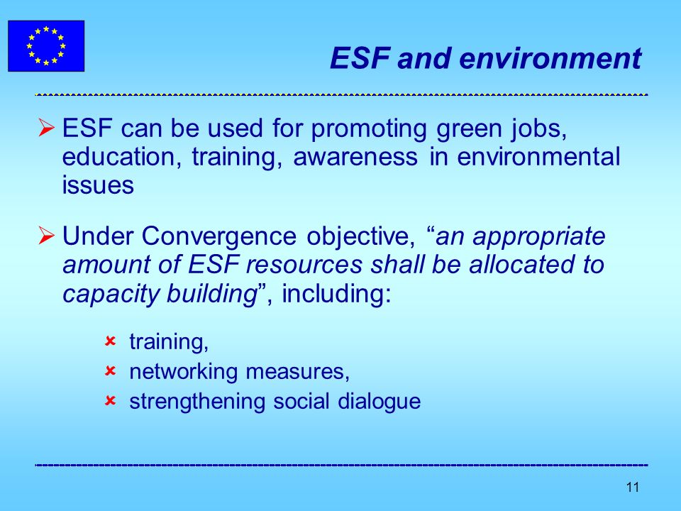 11 ESF and environment ESF can be used for promoting green jobs, education, training, awareness in environmental issues Under Convergence objective, an appropriate amount of ESF resources shall be allocated to capacity building, including: training, networking measures, strengthening social dialogue