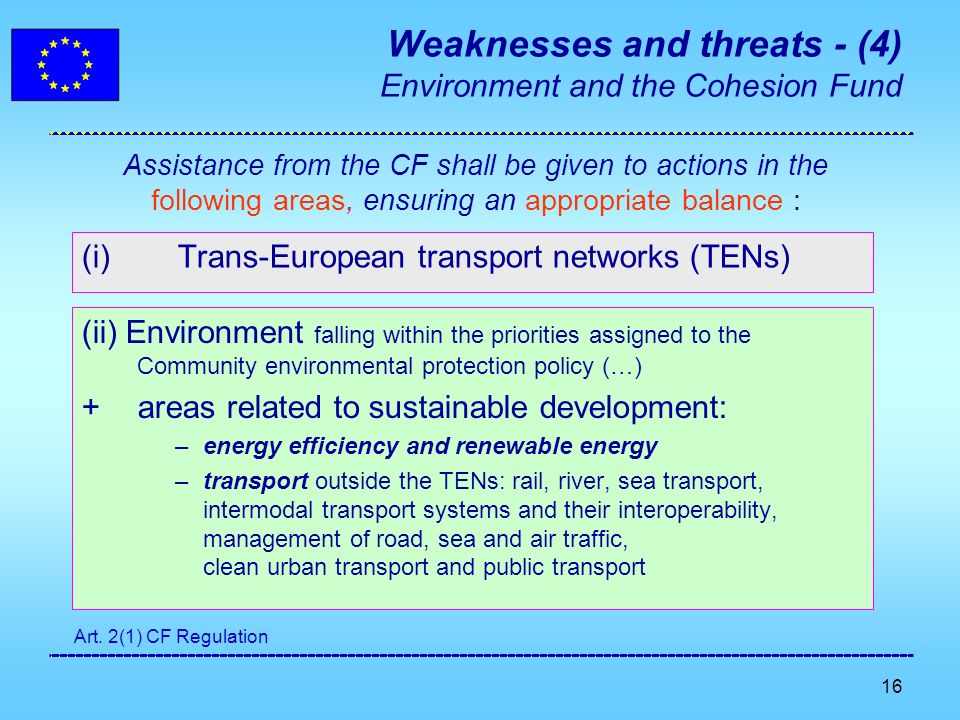 16 Weaknesses and threats - (4) Environment and the Cohesion Fund (i)Trans-European transport networks (TENs) (ii) Environment falling within the priorities assigned to the Community environmental protection policy (…) + areas related to sustainable development: –energy efficiency and renewable energy –transport outside the TENs: rail, river, sea transport, intermodal transport systems and their interoperability, management of road, sea and air traffic, clean urban transport and public transport Assistance from the CF shall be given to actions in the following areas, ensuring an appropriate balance : Art.