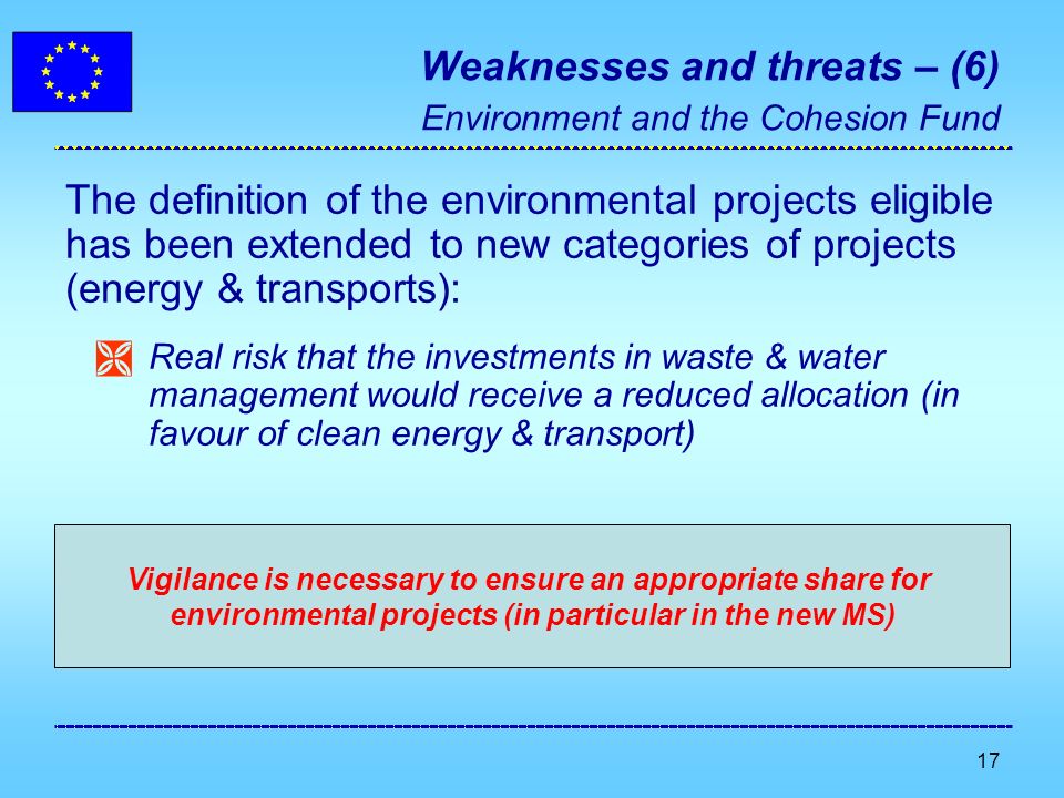 17 Weaknesses and threats – (6) Environment and the Cohesion Fund The definition of the environmental projects eligible has been extended to new categories of projects (energy & transports): Real risk that the investments in waste & water management would receive a reduced allocation (in favour of clean energy & transport) Vigilance is necessary to ensure an appropriate share for environmental projects (in particular in the new MS)