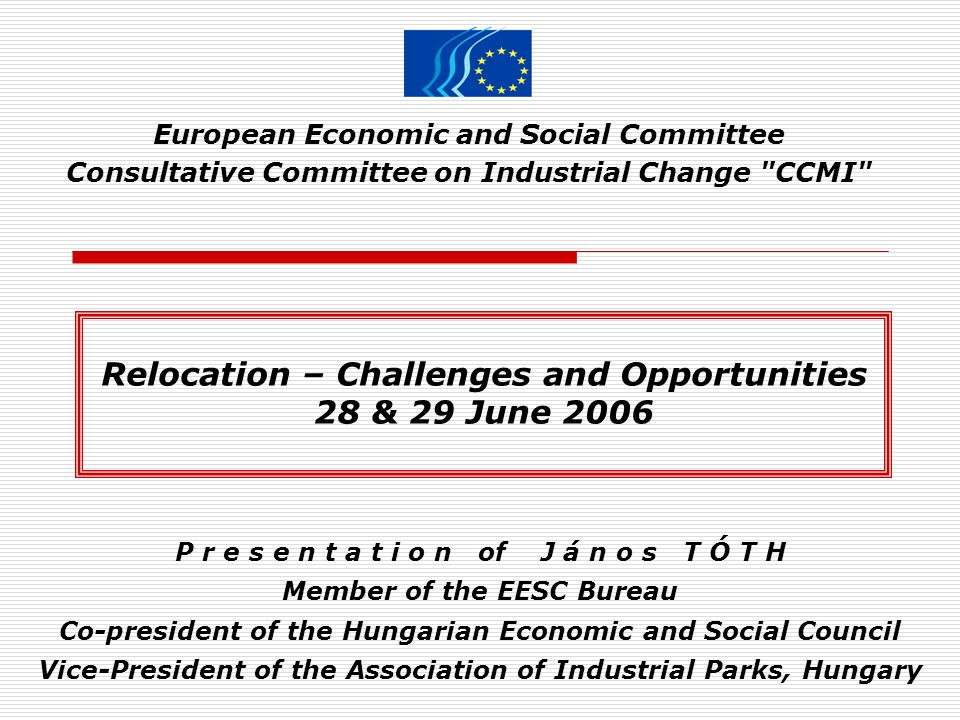 European Economic and Social Committee Consultative Committee on Industrial Change CCMI P r e s e n t a t i o n of J á n o s T Ó T H Member of the EESC Bureau Co-president of the Hungarian Economic and Social Council Vice-President of the Association of Industrial Parks, Hungary Relocation – Challenges and Opportunities 28 & 29 June 2006