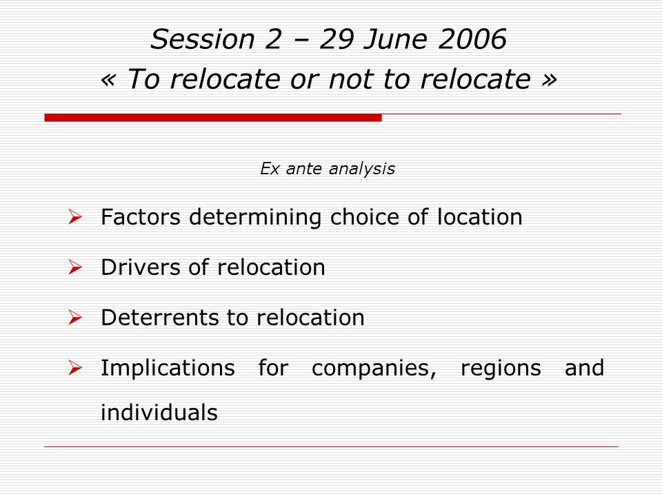 Session 2 – 29 June 2006 « To relocate or not to relocate » Factors determining choice of location Drivers of relocation Deterrents to relocation Implications for companies, regions and individuals Ex ante analysis