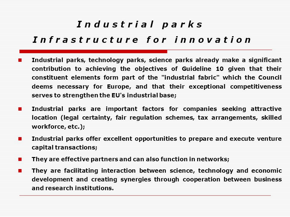 I n d u s t r i a l p a r k s I n f r a s t r u c t u r e f o r i n n o v a t i o n Industrial parks, technology parks, science parks already make a significant contribution to achieving the objectives of Guideline 10 given that their constituent elements form part of the industrial fabric which the Council deems necessary for Europe, and that their exceptional competitiveness serves to strengthen the EU s industrial base; Industrial parks are important factors for companies seeking attractive location (legal certainty, fair regulation schemes, tax arrangements, skilled workforce, etc.); Industrial parks offer excellent opportunities to prepare and execute venture capital transactions; They are effective partners and can also function in networks; They are facilitating interaction between science, technology and economic development and creating synergies through cooperation between business and research institutions.
