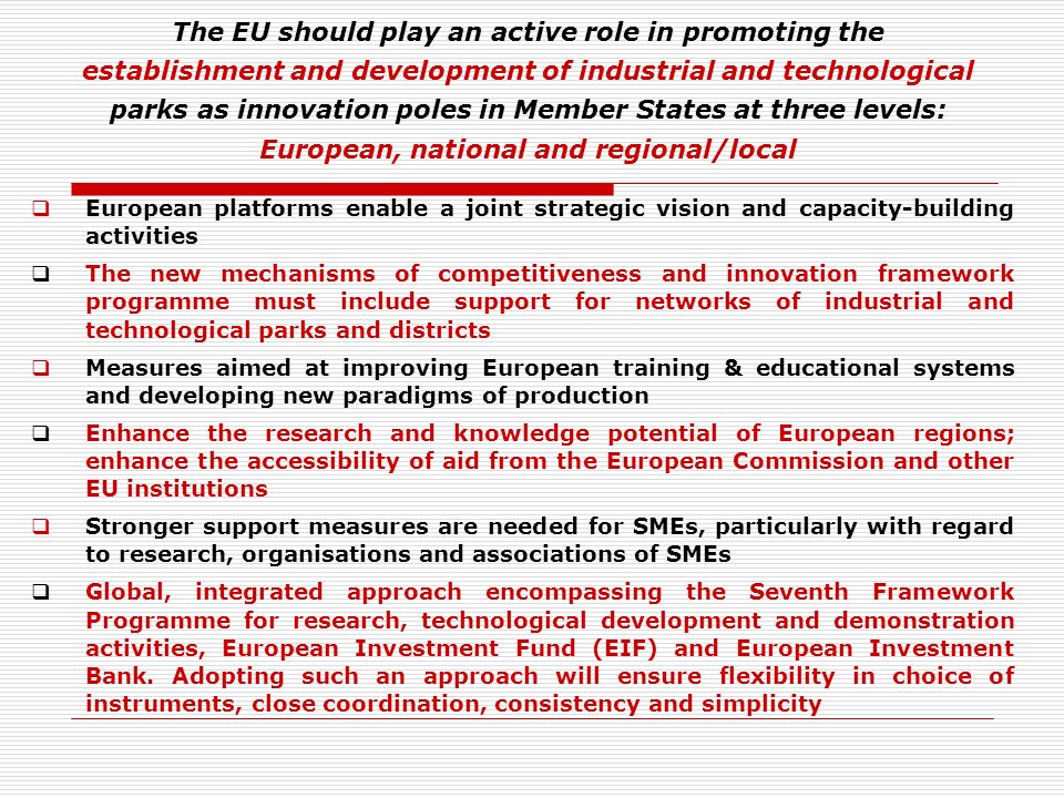 The EU should play an active role in promoting the establishment and development of industrial and technological parks as innovation poles in Member States at three levels: European, national and regional/local European platforms enable a joint strategic vision and capacity-building activities The new mechanisms of competitiveness and innovation framework programme must include support for networks of industrial and technological parks and districts Measures aimed at improving European training & educational systems and developing new paradigms of production Enhance the research and knowledge potential of European regions; enhance the accessibility of aid from the European Commission and other EU institutions Stronger support measures are needed for SMEs, particularly with regard to research, organisations and associations of SMEs Global, integrated approach encompassing the Seventh Framework Programme for research, technological development and demonstration activities, European Investment Fund (EIF) and European Investment Bank.