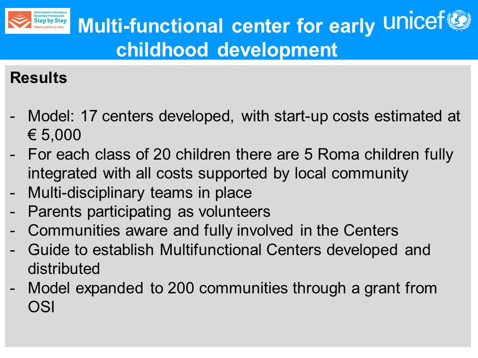 Results -Model: 17 centers developed, with start-up costs estimated at 5,000 -For each class of 20 children there are 5 Roma children fully integrated with all costs supported by local community -Multi-disciplinary teams in place -Parents participating as volunteers -Communities aware and fully involved in the Centers -Guide to establish Multifunctional Centers developed and distributed -Model expanded to 200 communities through a grant from OSI Multi-functional center for early childhood development
