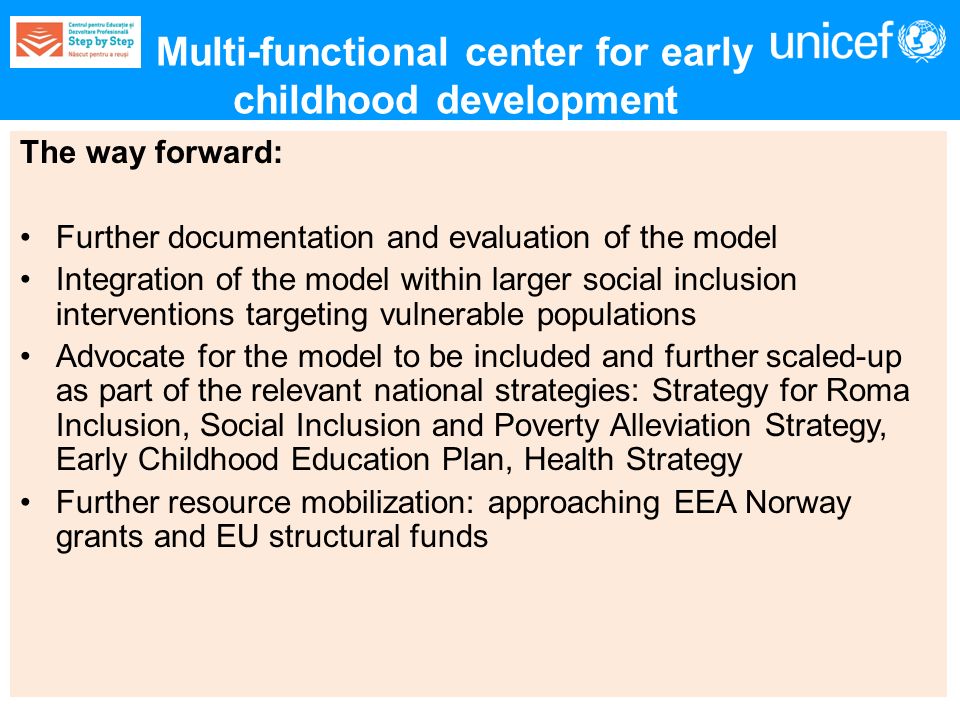 The way forward: Further documentation and evaluation of the model Integration of the model within larger social inclusion interventions targeting vulnerable populations Advocate for the model to be included and further scaled-up as part of the relevant national strategies: Strategy for Roma Inclusion, Social Inclusion and Poverty Alleviation Strategy, Early Childhood Education Plan, Health Strategy Further resource mobilization: approaching EEA Norway grants and EU structural funds Multi-functional center for early childhood development