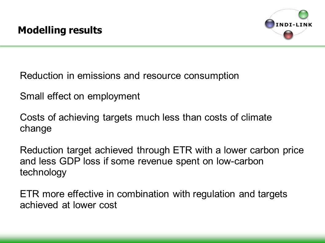 Modelling results Reduction in emissions and resource consumption Small effect on employment Costs of achieving targets much less than costs of climate change Reduction target achieved through ETR with a lower carbon price and less GDP loss if some revenue spent on low-carbon technology ETR more effective in combination with regulation and targets achieved at lower cost