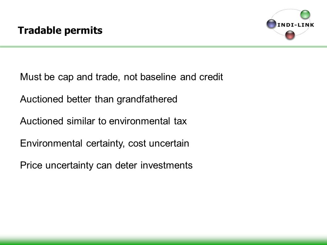 Tradable permits Must be cap and trade, not baseline and credit Auctioned better than grandfathered Auctioned similar to environmental tax Environmental certainty, cost uncertain Price uncertainty can deter investments
