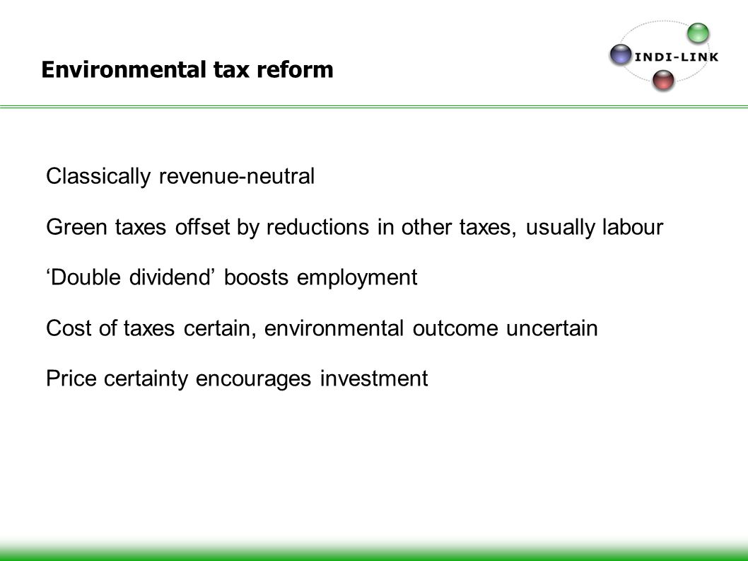 Environmental tax reform Classically revenue-neutral Green taxes offset by reductions in other taxes, usually labour Double dividend boosts employment Cost of taxes certain, environmental outcome uncertain Price certainty encourages investment