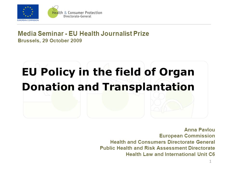 1 EU Policy in the field of Organ Donation and Transplantation Media Seminar - EU Health Journalist Prize Brussels, 29 October 2009 Anna Pavlou European Commission Health and Consumers Directorate General Public Health and Risk Assessment Directorate Health Law and International Unit C6