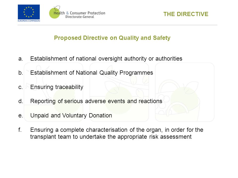 Proposed Directive on Quality and Safety a.Establishment of national oversight authority or authorities b.Establishment of National Quality Programmes c.Ensuring traceability d.Reporting of serious adverse events and reactions e.Unpaid and Voluntary Donation f.Ensuring a complete characterisation of the organ, in order for the transplant team to undertake the appropriate risk assessment THE DIRECTIVE