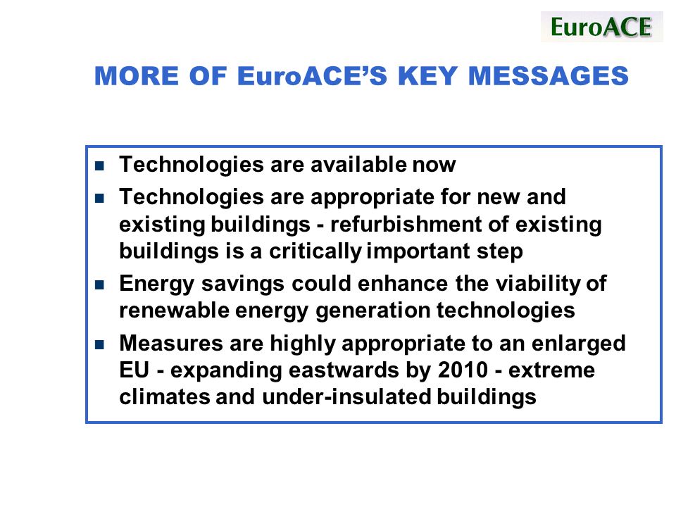 MORE OF EuroACES KEY MESSAGES n Technologies are available now n Technologies are appropriate for new and existing buildings - refurbishment of existing buildings is a critically important step n Energy savings could enhance the viability of renewable energy generation technologies n Measures are highly appropriate to an enlarged EU - expanding eastwards by extreme climates and under-insulated buildings