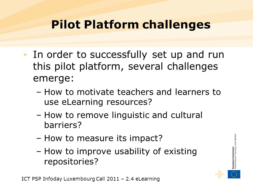 ICT PSP Infoday Luxembourg Call 2011 – 2.4 eLearning Pilot Platform challenges In order to successfully set up and run this pilot platform, several challenges emerge: –How to motivate teachers and learners to use eLearning resources.