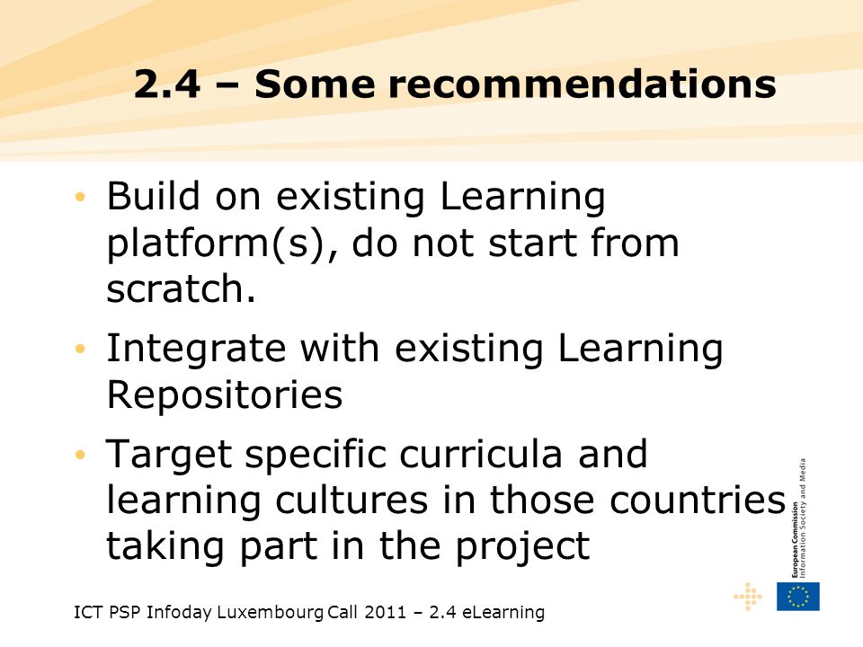 ICT PSP Infoday Luxembourg Call 2011 – 2.4 eLearning 2.4 – Some recommendations Build on existing Learning platform(s), do not start from scratch.