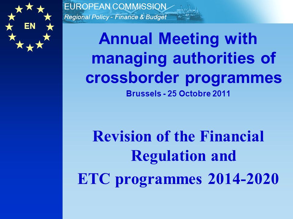 EN Regional Policy - Finance & Budget EUROPEAN COMMISSION Annual Meeting with managing authorities of crossborder programmes Brussels - 25 Octobre 2011 Revision of the Financial Regulation and ETC programmes