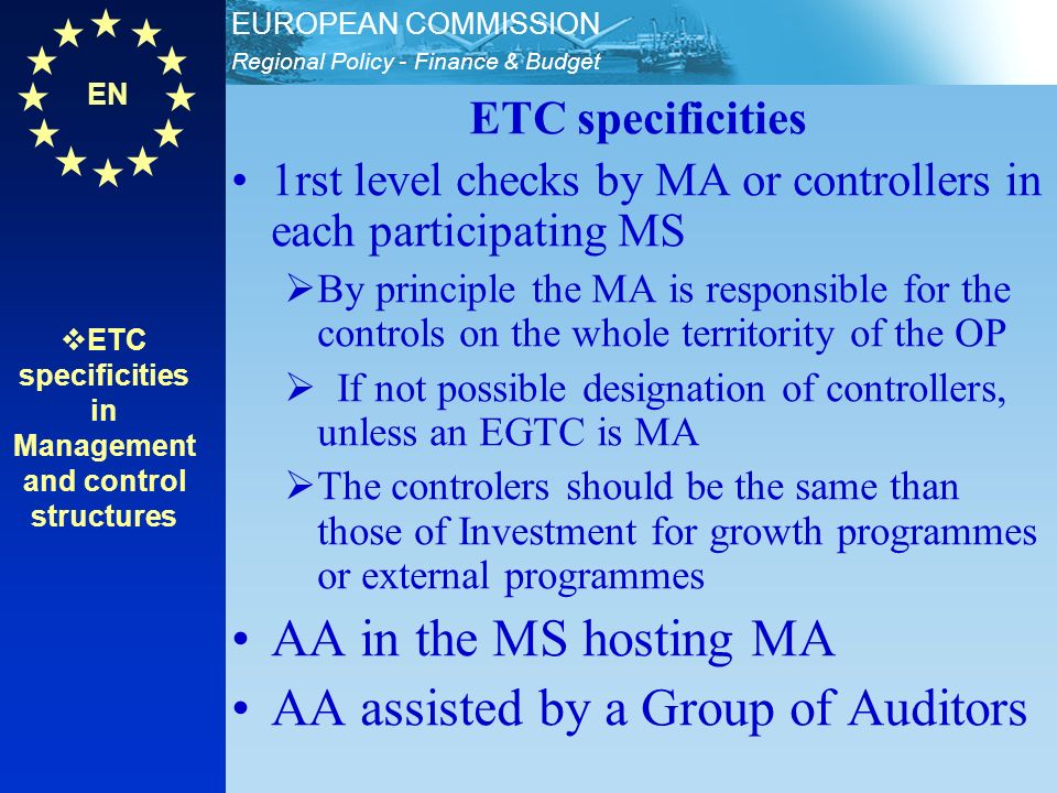 EN Regional Policy - Finance & Budget EUROPEAN COMMISSION ETC specificities in Management and control structures ETC specificities 1rst level checks by MA or controllers in each participating MS By principle the MA is responsible for the controls on the whole territority of the OP If not possible designation of controllers, unless an EGTC is MA The controlers should be the same than those of Investment for growth programmes or external programmes AA in the MS hosting MA AA assisted by a Group of Auditors