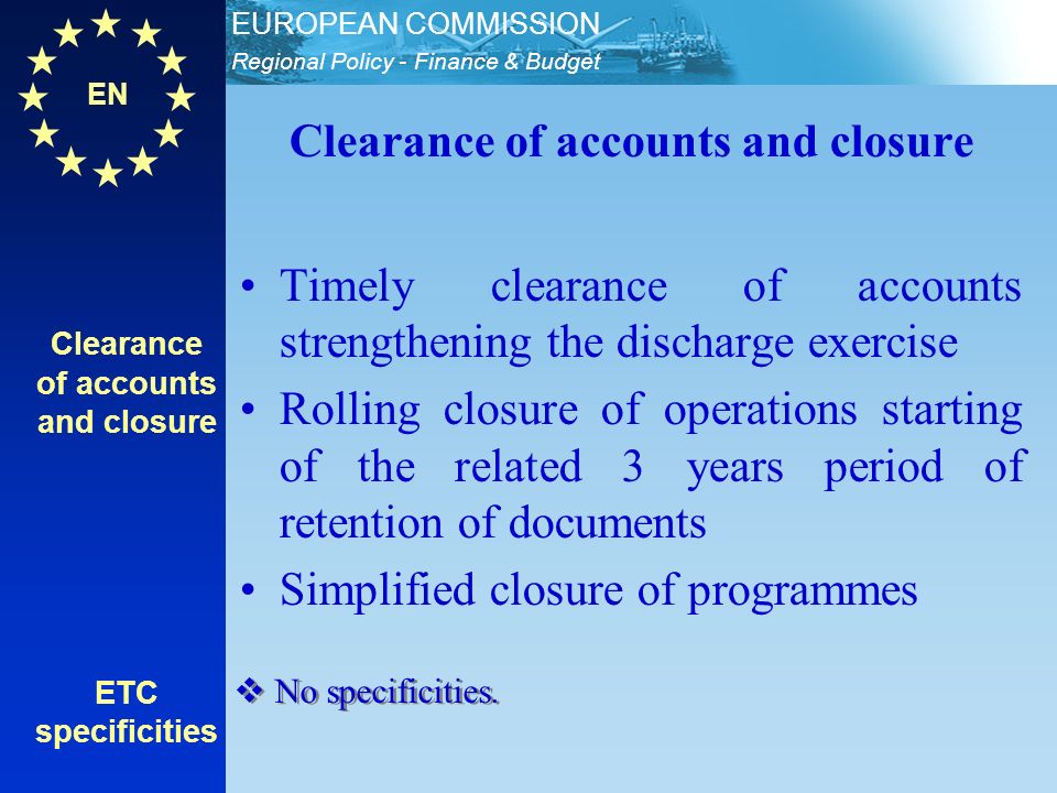 EN Regional Policy - Finance & Budget EUROPEAN COMMISSION Clearance of accounts and closure ETC specificities Clearance of accounts and closure Timely clearance of accounts strengthening the discharge exercise Rolling closure of operations starting of the related 3 years period of retention of documents Simplified closure of programmes No specificities.