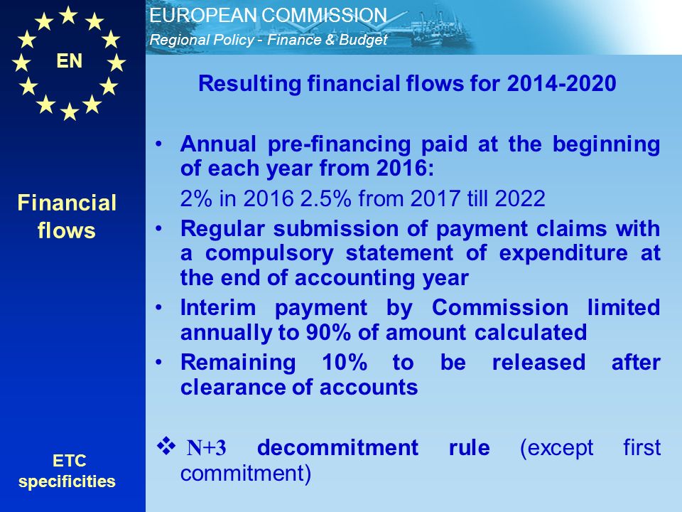EN Regional Policy - Finance & Budget EUROPEAN COMMISSION Financial flows ETC specificities Resulting financial flows for Annual pre-financing paid at the beginning of each year from 2016: 2% in % from 2017 till 2022 Regular submission of payment claims with a compulsory statement of expenditure at the end of accounting year Interim payment by Commission limited annually to 90% of amount calculated Remaining 10% to be released after clearance of accounts N+3 decommitment rule (except first commitment)