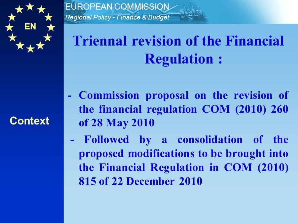 EN Regional Policy - Finance & Budget EUROPEAN COMMISSION Triennal revision of the Financial Regulation : - Commission proposal on the revision of the financial regulation COM (2010) 260 of 28 May Followed by a consolidation of the proposed modifications to be brought into the Financial Regulation in COM (2010) 815 of 22 December 2010 Context