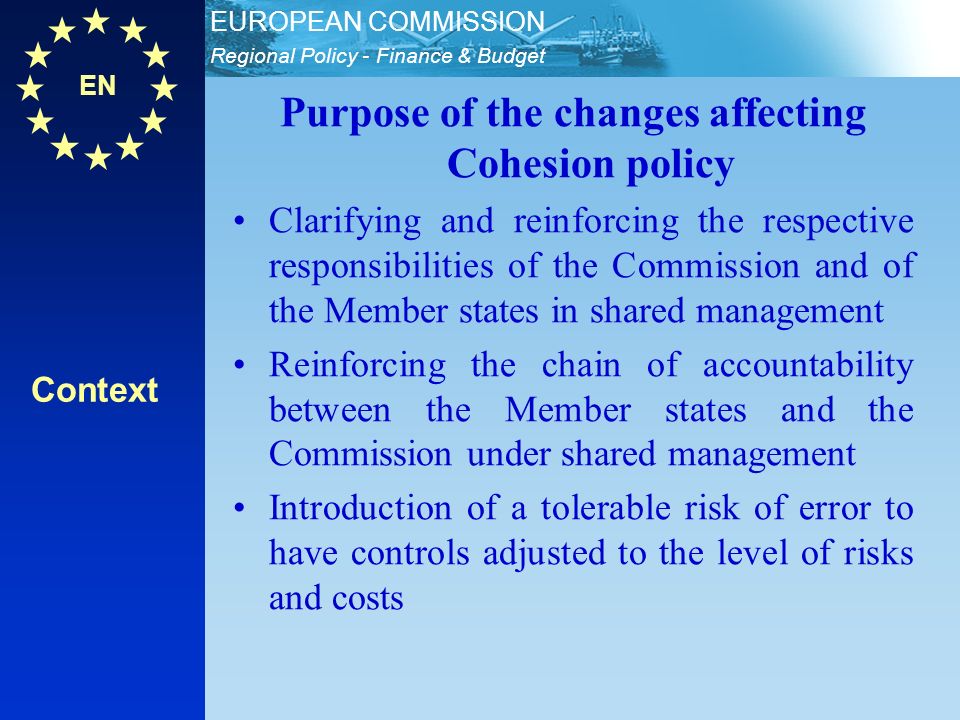 EN Regional Policy - Finance & Budget EUROPEAN COMMISSION Purpose of the changes affecting Cohesion policy Clarifying and reinforcing the respective responsibilities of the Commission and of the Member states in shared management Reinforcing the chain of accountability between the Member states and the Commission under shared management Introduction of a tolerable risk of error to have controls adjusted to the level of risks and costs Context