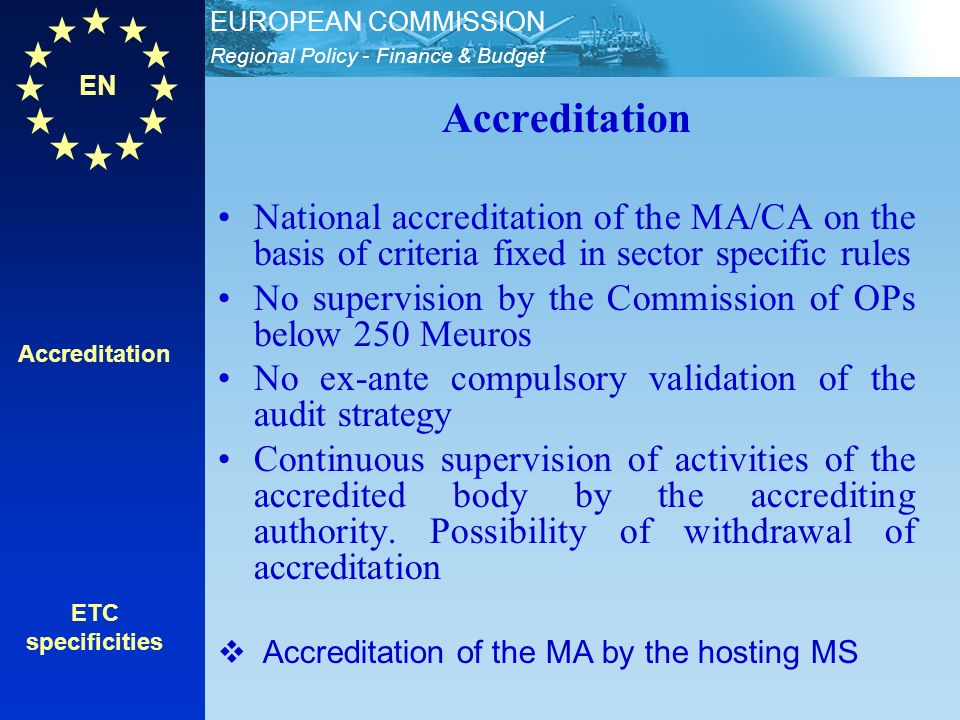 EN Regional Policy - Finance & Budget EUROPEAN COMMISSION Accreditation ETC specificities Accreditation National accreditation of the MA/CA on the basis of criteria fixed in sector specific rules No supervision by the Commission of OPs below 250 Meuros No ex-ante compulsory validation of the audit strategy Continuous supervision of activities of the accredited body by the accrediting authority.