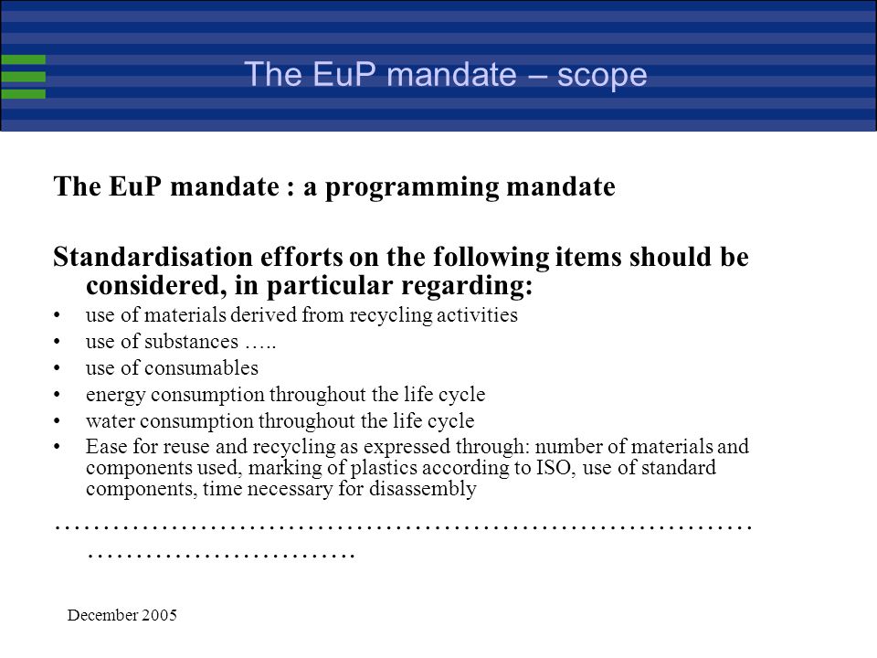 December 2005 Harmonised standards in support of the EuP framework (continued) Harmonised standards provide presumption of conformity with the provisions of the applicable implementing measure that they cover (Article 8) i.e., the application of several harmonised standards may be necessary for demonstrating compliance with the implementing measure Standardisation can provide a valuable support for the implementation of EuP standards may be used for defining measurement and testing methods they may also be used to support and guide the assessment of the environmental performance of the product (Annex I) and for communication purposes (Annex I, part 2) standardisation should not be used to tackle political issues, such as fixing a limit for a given environmental aspect