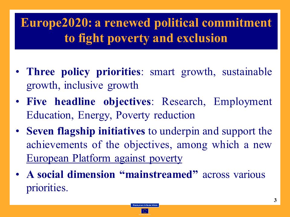 3 Europe2020: a renewed political commitment to fight poverty and exclusion Three policy priorities: smart growth, sustainable growth, inclusive growth Five headline objectives: Research, Employment Education, Energy, Poverty reduction Seven flagship initiatives to underpin and support the achievements of the objectives, among which a new European Platform against poverty A social dimension mainstreamed across various priorities.