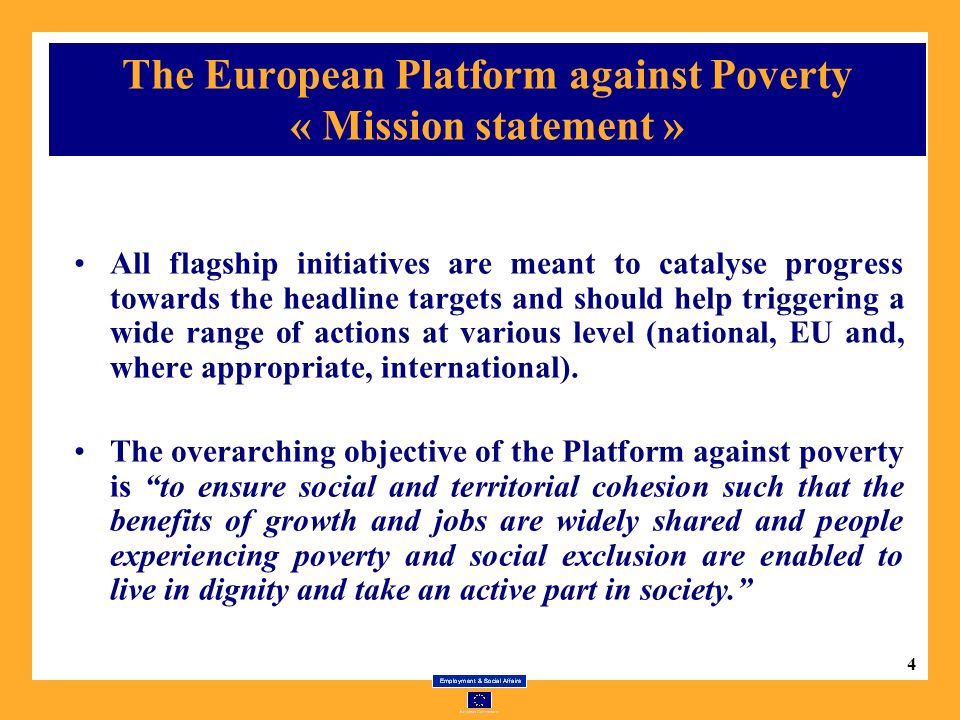 4 The European Platform against Poverty « Mission statement » All flagship initiatives are meant to catalyse progress towards the headline targets and should help triggering a wide range of actions at various level (national, EU and, where appropriate, international).