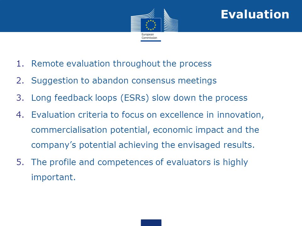 1.Remote evaluation throughout the process 2.Suggestion to abandon consensus meetings 3.Long feedback loops (ESRs) slow down the process 4.Evaluation criteria to focus on excellence in innovation, commercialisation potential, economic impact and the companys potential achieving the envisaged results.
