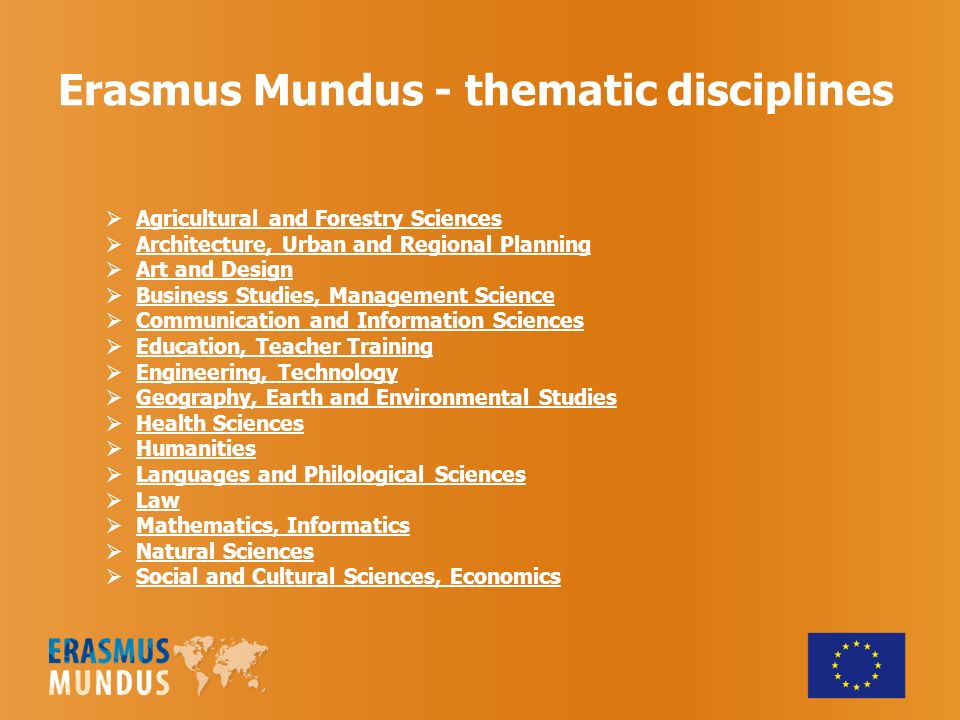 Erasmus Mundus - thematic disciplines Agricultural and Forestry Sciences Architecture, Urban and Regional Planning Art and Design Business Studies, Management Science Communication and Information Sciences Education, Teacher Training Engineering, Technology Geography, Earth and Environmental Studies Health Sciences Humanities Languages and Philological Sciences Law Mathematics, Informatics Natural Sciences Social and Cultural Sciences, Economics