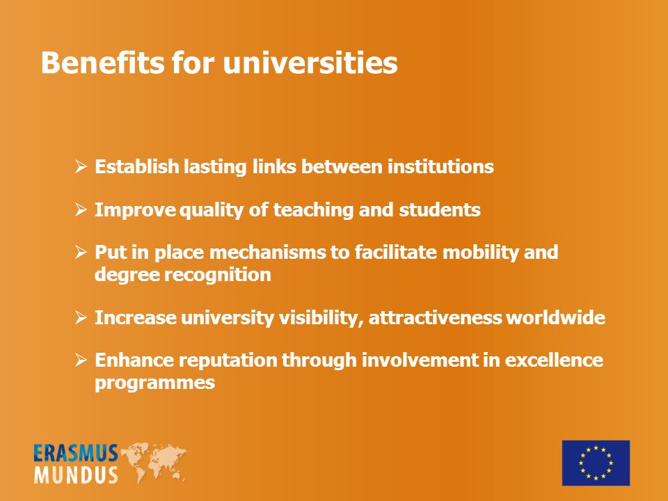 Benefits for universities Establish lasting links between institutions Improve quality of teaching and students Put in place mechanisms to facilitate mobility and degree recognition Increase university visibility, attractiveness worldwide Enhance reputation through involvement in excellence programmes