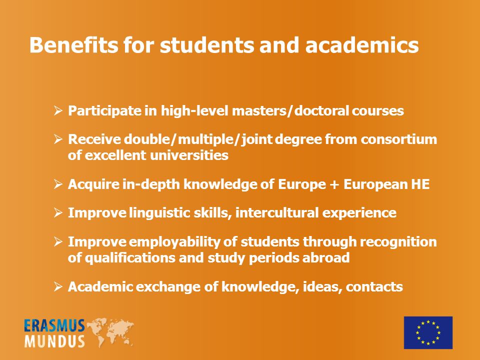 Benefits for students and academics Participate in high-level masters/doctoral courses Receive double/multiple/joint degree from consortium of excellent universities Acquire in-depth knowledge of Europe + European HE Improve linguistic skills, intercultural experience Improve employability of students through recognition of qualifications and study periods abroad Academic exchange of knowledge, ideas, contacts