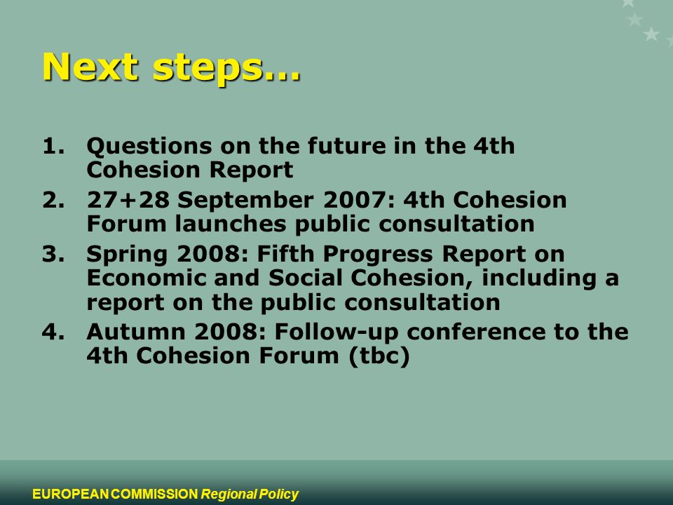 15 EUROPEAN COMMISSION Regional Policy Next steps… 1.Questions on the future in the 4th Cohesion Report September 2007: 4th Cohesion Forum launches public consultation 3.Spring 2008: Fifth Progress Report on Economic and Social Cohesion, including a report on the public consultation 4.Autumn 2008: Follow-up conference to the 4th Cohesion Forum (tbc)