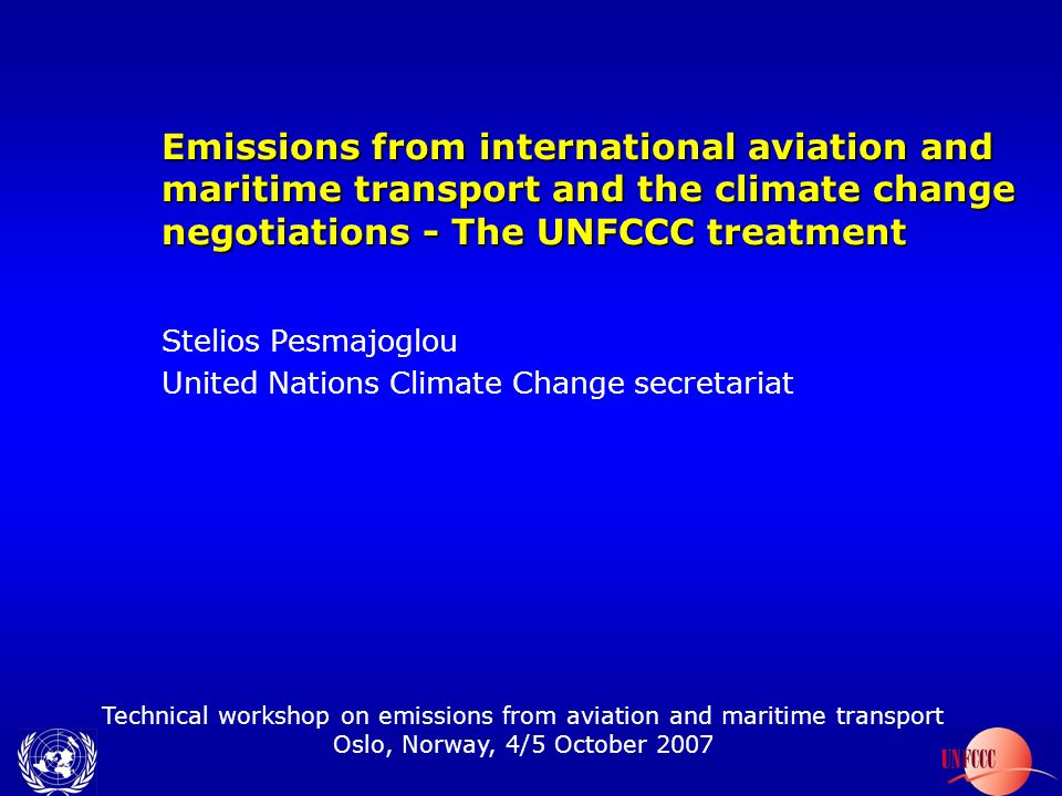 Technical workshop on emissions from aviation and maritime transport Oslo, Norway, 4/5 October 2007 Emissions from international aviation and maritime transport and the climate change negotiations - The UNFCCC treatment Stelios Pesmajoglou United Nations Climate Change secretariat