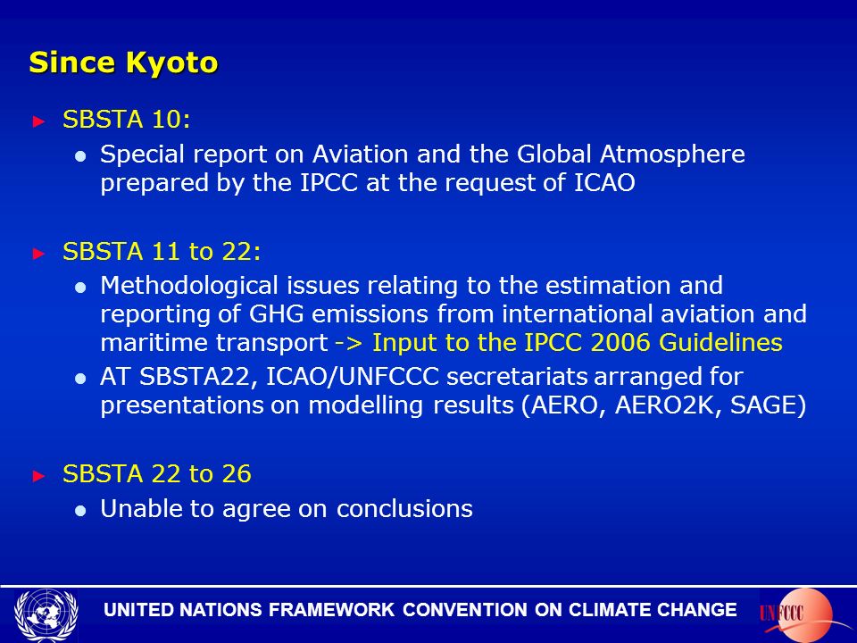 UNITED NATIONS FRAMEWORK CONVENTION ON CLIMATE CHANGE Since Kyoto SBSTA 10: Special report on Aviation and the Global Atmosphere prepared by the IPCC at the request of ICAO SBSTA 11 to 22: Methodological issues relating to the estimation and reporting of GHG emissions from international aviation and maritime transport -> Input to the IPCC 2006 Guidelines AT SBSTA22, ICAO/UNFCCC secretariats arranged for presentations on modelling results (AERO, AERO2K, SAGE) SBSTA 22 to 26 Unable to agree on conclusions
