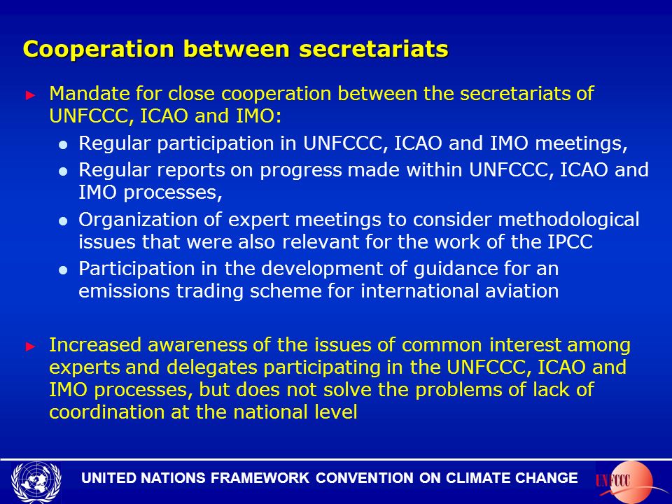 UNITED NATIONS FRAMEWORK CONVENTION ON CLIMATE CHANGE Cooperation between secretariats Mandate for close cooperation between the secretariats of UNFCCC, ICAO and IMO: Regular participation in UNFCCC, ICAO and IMO meetings, Regular reports on progress made within UNFCCC, ICAO and IMO processes, Organization of expert meetings to consider methodological issues that were also relevant for the work of the IPCC Participation in the development of guidance for an emissions trading scheme for international aviation Increased awareness of the issues of common interest among experts and delegates participating in the UNFCCC, ICAO and IMO processes, but does not solve the problems of lack of coordination at the national level