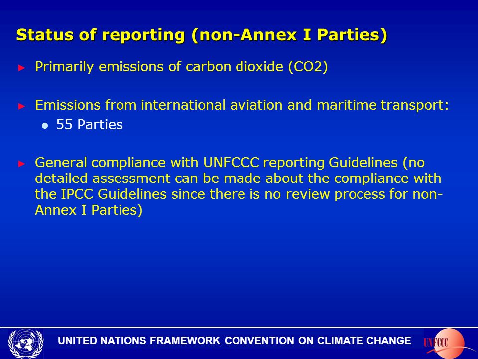 UNITED NATIONS FRAMEWORK CONVENTION ON CLIMATE CHANGE Status of reporting (non-Annex I Parties) Primarily emissions of carbon dioxide (CO2) Emissions from international aviation and maritime transport: 55 Parties General compliance with UNFCCC reporting Guidelines (no detailed assessment can be made about the compliance with the IPCC Guidelines since there is no review process for non- Annex I Parties)