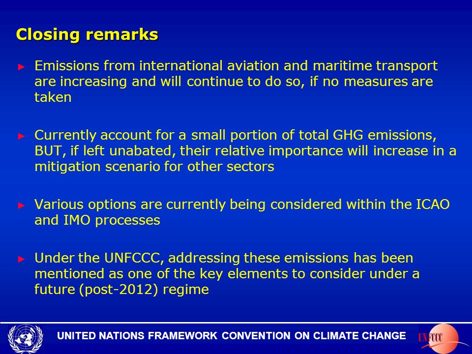 UNITED NATIONS FRAMEWORK CONVENTION ON CLIMATE CHANGE Closing remarks Emissions from international aviation and maritime transport are increasing and will continue to do so, if no measures are taken Currently account for a small portion of total GHG emissions, BUT, if left unabated, their relative importance will increase in a mitigation scenario for other sectors Various options are currently being considered within the ICAO and IMO processes Under the UNFCCC, addressing these emissions has been mentioned as one of the key elements to consider under a future (post-2012) regime